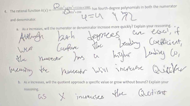 The rational function k(x) = - at +0r+11i0n1+1900 has fourth-degree polynomials in both the numerator 
and denominator. 
a. As x increases, will the numerator or denominator increase more quickly? Explain your reasoning. 
b. As x increases, will the quotient approach a specific value or grow without bound? Explain your 
reasoning.