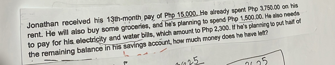 Jonathan received his 13th-month pay of Php 15,000. He already spent Php 3,750.00 on his 
rent. He will also buy some groceries, and he's planning to spend Php 1,500.00. He also needs 
to pay for his electricity and water bills, which amount to Php 2,300. If he's planning to put half of 
the remaining balance in his savings account, how much money does he have left?