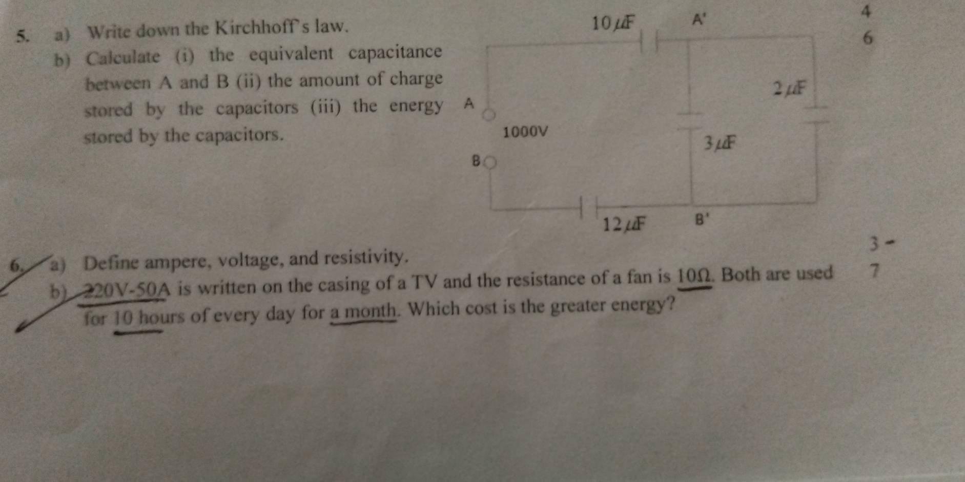 Write down the Kirchhoffs law.
4
6
b) Calculate (i) the equivalent capacitance
between A and B (ii) the amount of charge
stored by the capacitors (iii) the energy
stored by the capacitors. 
3 -
6, a) Define ampere, voltage, and resistivity.
b) 220V-50A is written on the casing of a TV and the resistance of a fan is 10Ω. Both are used 1
for 10 hours of every day for a month. Which cost is the greater energy?