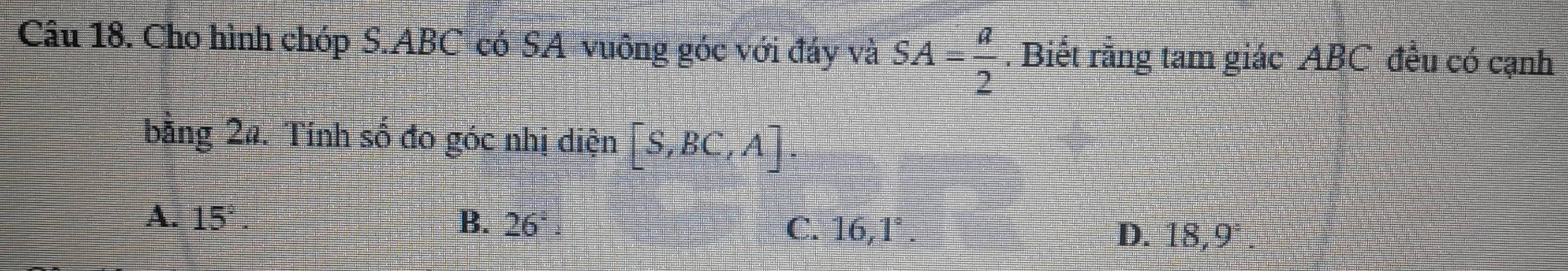 Cho hình chóp S. ABC có SA vuông góc với đáy và SA= a/2 . Biết rằng tam giác ABC đều có cạnh
bằng 2a. Tính số đo góc nhị diện [S,BC,A].
A. 15° B. 26^2 : C. 16,1°. D. 18,9°