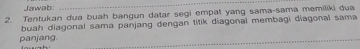 Jawab: 
_ 
2. Tentukan dua buah bangun datar segi empat yang sama-sama memiliki dua 
buah diagonal sama panjang dengan titik diagonal membagi diagonal sama 
panjang.