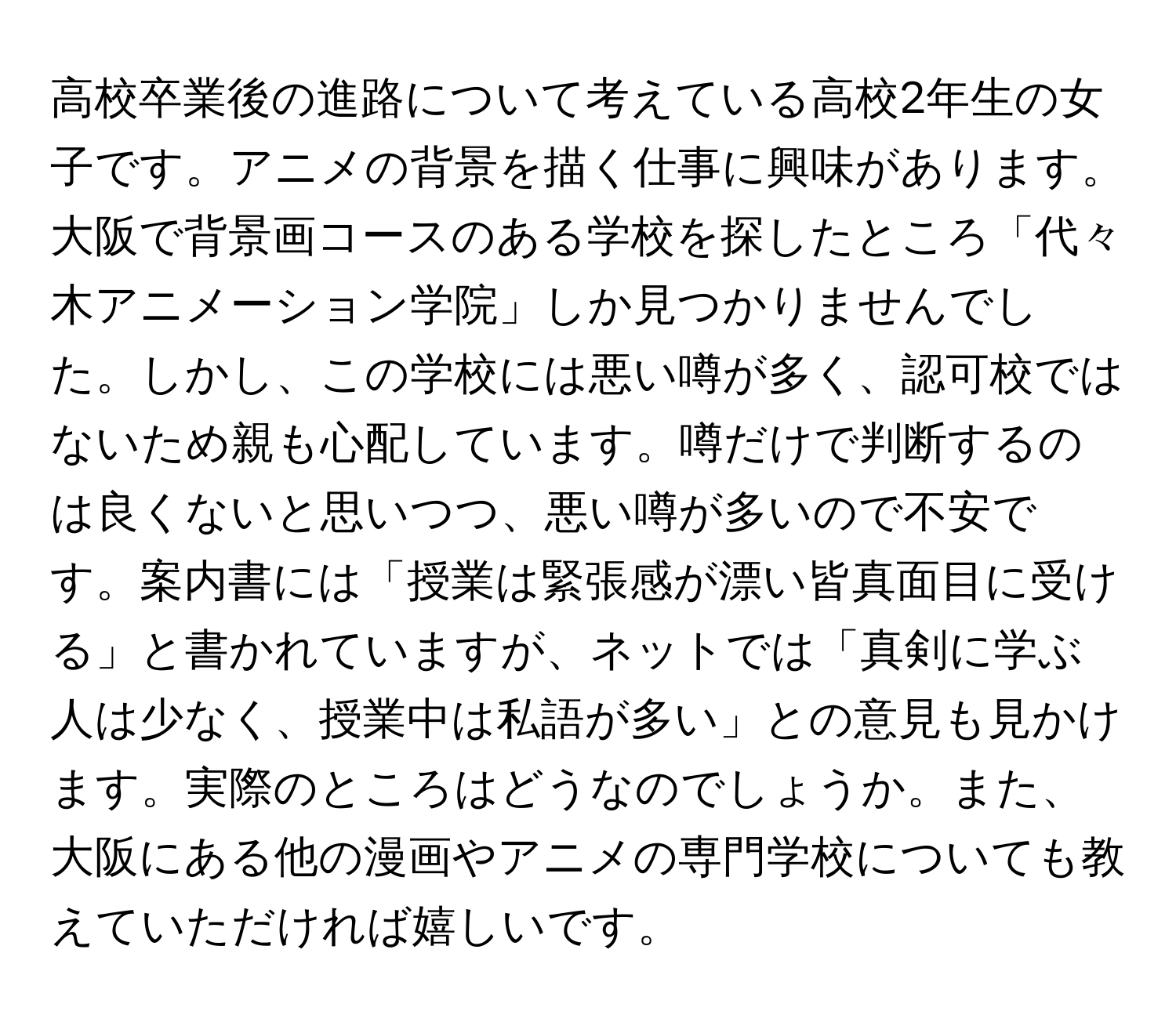 高校卒業後の進路について考えている高校2年生の女子です。アニメの背景を描く仕事に興味があります。大阪で背景画コースのある学校を探したところ「代々木アニメーション学院」しか見つかりませんでした。しかし、この学校には悪い噂が多く、認可校ではないため親も心配しています。噂だけで判断するのは良くないと思いつつ、悪い噂が多いので不安です。案内書には「授業は緊張感が漂い皆真面目に受ける」と書かれていますが、ネットでは「真剣に学ぶ人は少なく、授業中は私語が多い」との意見も見かけます。実際のところはどうなのでしょうか。また、大阪にある他の漫画やアニメの専門学校についても教えていただければ嬉しいです。