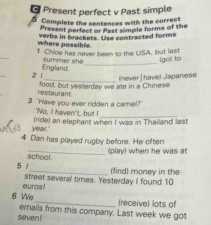 Present perfect v Past simple 
5 Complete the sentences with the correct 
Present perfect or Past simple forms of the 
verbs in brackets. Use contracted forms 
where possible. 
_ 
1 Chloe has never been to the USA, but last 
summer she_ 
(go) to 
England. 
2 1
_(never| have) Japanese 
food, but yesterday we ate in a Chinese 
restaurant. 
3 ‘Have you ever ridden a camel?’ 
‘No, I haven’t, but I_ 
(ride) an elephant when I was in Thailand last 
year.’ 
4 Dan has played rugby before. He often 
_(play) when he was at 
school. 
5 1 
_(find) money in the 
street several times. Yesterday I found 10
euros! 
6 We 
_(receive) lots of 
emails from this company. Last week we got 
seven!