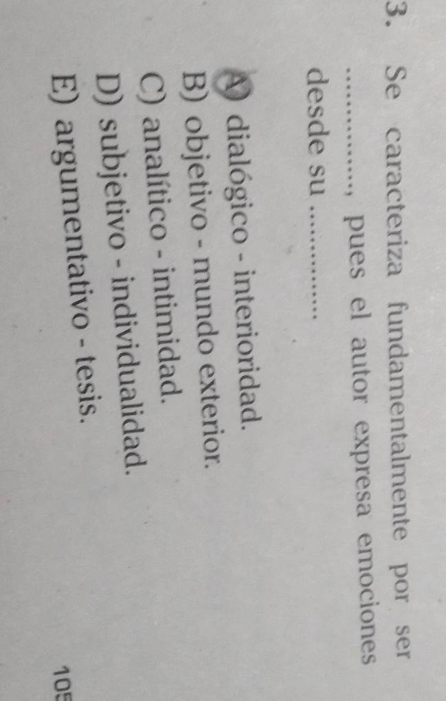 Se caracteriza fundamentalmente por ser
_ pues el autor expresa emocioness 
desde su_
A) dialógico - interioridad.
B) objetivo - mundo exterior.
C) analítico - intimidad.
D) subjetivo - individualidad.
E) argumentativo - tesis.
105