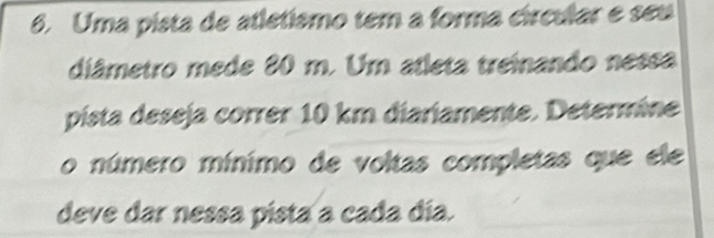 Uma pista de atletísmo tem a forma círcular e seu 
diâmetro mede 80 m. Um atleta treinando nessa 
pista deseja correr 10 km diariamente. Determine 
o número mínimo de voltas completas que ele 
deve dar nessa pista a cada día.