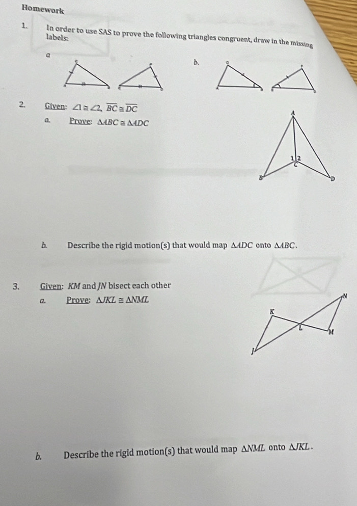 Homework 
1. In order to use SAS to prove the following triangles congruent, draw in the missing 
labels: 
a 
b. 
2. Given: ∠ 1≌ ∠ 2, overline BC≌ overline DC
a. Prove: △ ABC≌ △ ADC
b. Describe the rigid motion(s) that would map △ ADC onto △ ABC. 
3. Given: KM and JN bisect each other 
a. Prove: △ JKL≌ △ NML
b. Describe the rigid motion(s) that would map △ NML onto △ JKL.