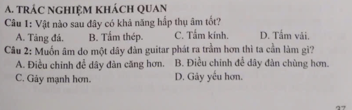 tRÁC NGHIỆM khácH QUAn
Câu 1: Vật nào sau đây có khả năng hấp thụ âm tốt?
A. Tảng đá. B. Tấm thép. C. Tấm kính. D. Tấm vải.
Câu 2: Muốn âm do một dây đàn guitar phát ra trầm hơn thì ta cần làm gì?
A. Điều chỉnh đề dây đàn căng hơn. B. Điều chinh để dây đàn chùng hơn.
C. Gảy mạnh hơn. D. Gảy yếu hơn.