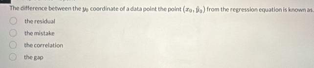 The difference between the y coordinate of a data point the point (x_0,hat y_0) from the regression equation is known as.
the residual
the mistake
the correlation
the gap