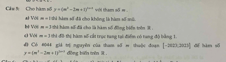 Cho hàm số y=(m^2-2m+1)^2x+3 với tham shat Om. 
a) Với m=1 thì hàm số đã cho không là hàm số mũ. 
b) Với m=3 thì hàm số đã cho là hàm số đồng biến trên R. 
c) Với m=3 thì đồ thị hàm số cắt trục tung tại điểm có tung độ bằng 1. 
d) Có 4044 giá trị nguyên của tham số m thuộc đoạn [-2023;2023] để hàm số
y=(m^2-2m+1)^2x+3 đồng biến trên R.