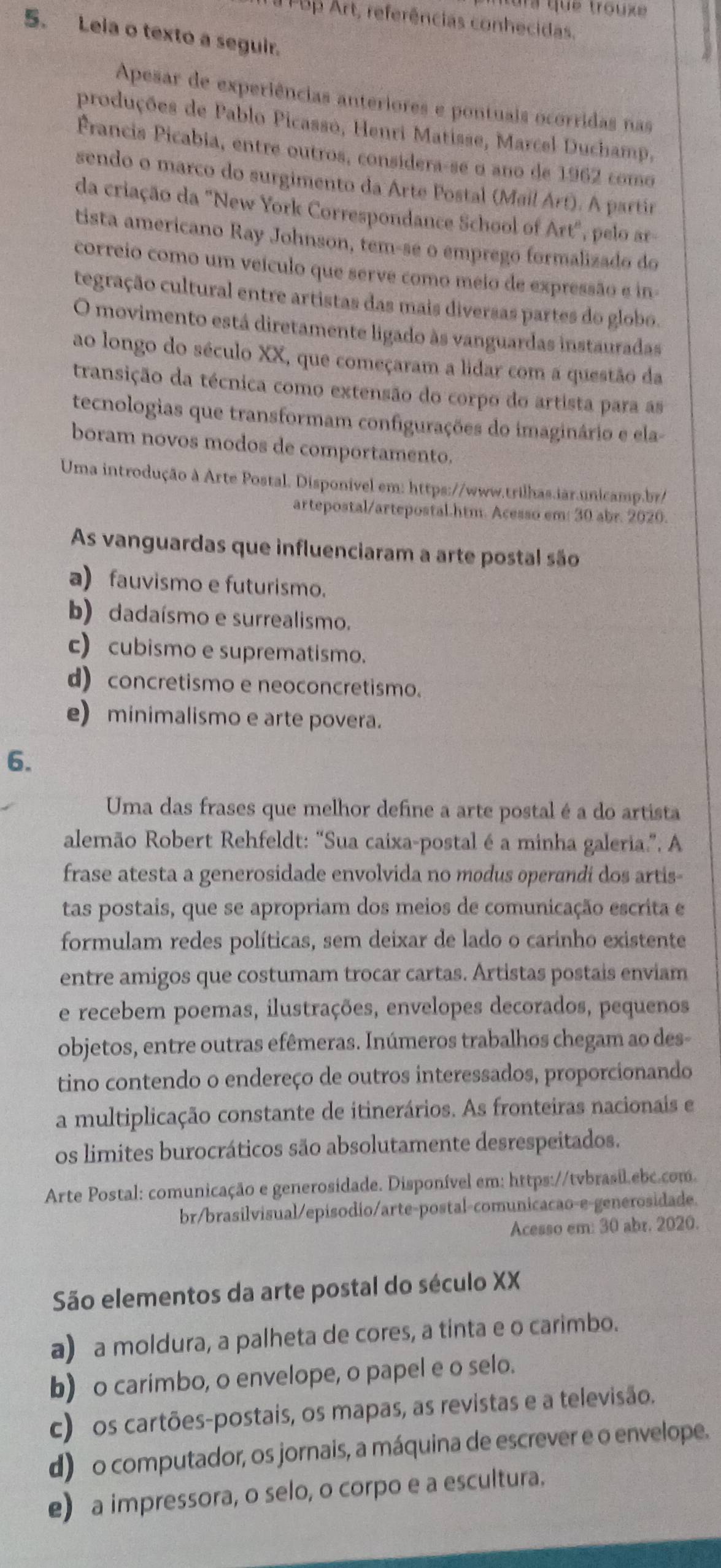 Ta  que trouxe
PBp Art, referências conhecidas.
5. Leia o texto a seguir.
Apesar de experiências anteriores e pontuais ocorridas nas
produções de Pablo Picasso, Henri Matisse, Marcel Duchamp,
Francis Picabia, entre outros, consídera-se α ano de 1962 como
sendo o marco do surgimento da Arte Postal (Mail Art). A partir
da criação da "New York Correspondance School of Art", pelo ar-
tista americano Ray Johnson, tem-se o emprego formalizado do
correio como um veículo que serve como meio de expressão e in
tegração cultural entre artistas das mais diversas partes do globo.
O movimento está diretamente ligado às vanguardas instauradas
ao longo do século XX, que começaram a lidar com a questão da
transição da técnica como extensão do corpo do artista para as
tecnologias que transformam configurações do imaginário e ela-
boram novos modos de comportamento.
Uma introdução à Arte Postal. Disponível em: https://www.trilhas.iàr.unicamp.br/
artepostal/artepostal.htm. Acesso em: 30 abr. 2020.
As vanguardas que influenciaram a arte postal são
a) fauvismo e futurismo.
b) dadaísmo e surrealismo.
c) cubismo e suprematismo.
d) concretismo e neoconcretismo.
e) minimalismo e arte povera.
6.
Uma das frases que melhor define a arte postal é a do artista
alemão Robert Rehfeldt: “Sua caixa-postal é a minha galeria.”. A
frase atesta a generosidade envolvida no modus operandi dos artis-
tas postais, que se apropriam dos meios de comunicação escrita e
formulam redes políticas, sem deixar de lado o carinho existente
entre amigos que costumam trocar cartas. Artistas postais enviam
e recebem poemas, ilustrações, envelopes decorados, pequenos
objetos, entre outras efêmeras. Inúmeros trabalhos chegam ao des-
tino contendo o endereço de outros interessados, proporcionando
a multiplicação constante de itinerários. As fronteiras nacionais e
os limites burocráticos são absolutamente desrespeitados.
Arte Postal: comunicação e generosidade. Disponível em: https://tvbrasil.ebc.com
br/brasilvisual/episodio/arte-postal-comunicacao-e-generosidade.
Acesso em: 30 abr. 2020.
São elementos da arte postal do século XX
a) a moldura, a palheta de cores, a tinta e o carimbo.
b) o carimbo, o envelope, o papel e o selo.
c) os cartões-postais, os mapas, as revistas e a televisão.
d) o computador, os jornais, a máquina de escrever e o envelope.
e) a impressora, o selo, o corpo e a escultura.