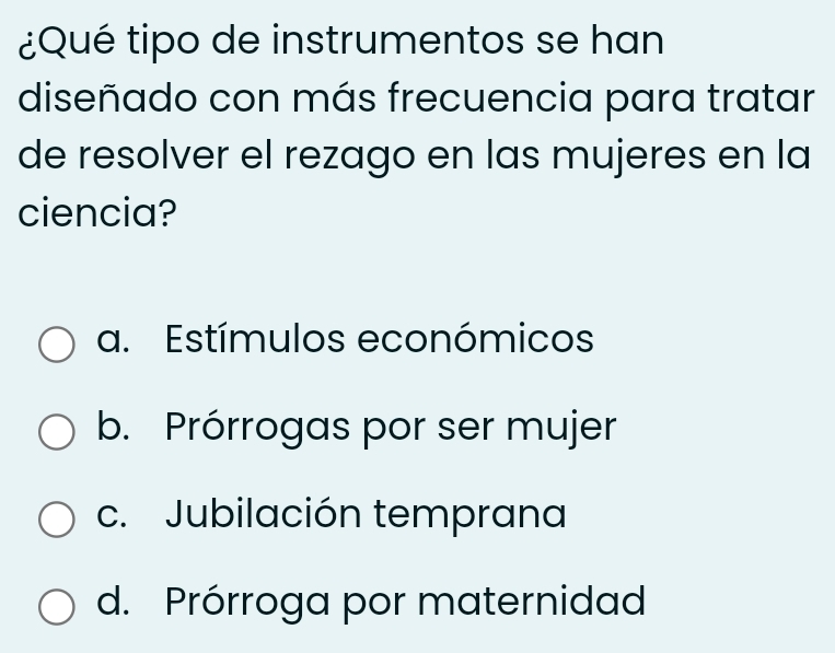 ¿Qué tipo de instrumentos se han
diseñado con más frecuencia para tratar
de resolver el rezago en las mujeres en la
ciencia?
a. Estímulos económicos
b. Prórrogas por ser mujer
c. Jubilación temprana
d. Prórroga por maternidad