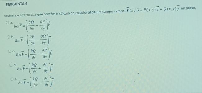 PERGUNTA 4
Assinale a alternativa que contém o cálculo do rotacional de um campo vetorial vector F(x,y)=P(x,y)vector i+Q(x,y)vector j no plano.
a. Rotvector F=( partial Q/partial x - partial P/partial y )vector k
b. Rotvector F=( partial P/partial x - partial Q/partial y )vector i
C. Rotvector F=( partial Q/partial y - partial P/partial x )vector k
d Rotvector F=( partial Q/partial x + partial P/partial y )vector j
e. Rotvector F=( partial Q/partial x - partial P/partial x )vector k