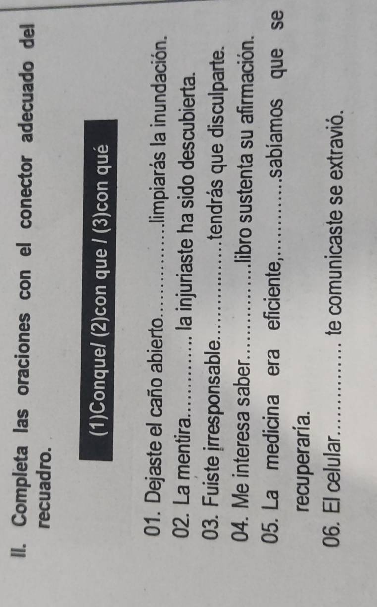 Completa las oraciones con el conector adecuado del 
recuadro. 
(1)Conque/ (2)con que / (3)con qué 
01. Dejaste el caño abierto_ limpiarás la inundación. 
02. La mentira_ la injuriaste ha sido descubierta. 
03. Fuiste irresponsable._ tendrás que disculparte. 
04. Me interesa saber_ libro sustenta su afirmación. 
05. La medicina era eficiente,_ sabíamos que se 
recuperaria. 
06. El celular._ te comunicaste se extravió.