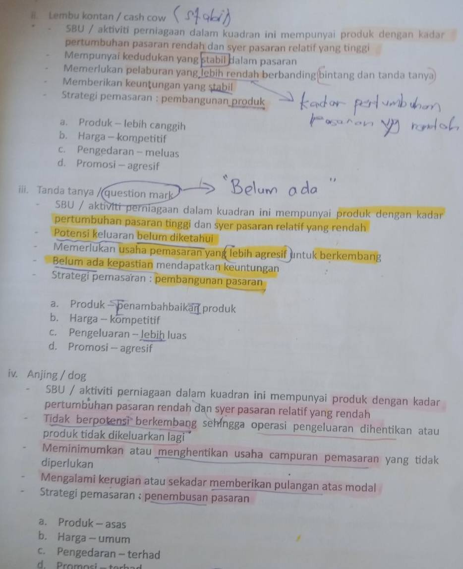 Lembu kontan / cash cow
SBU / aktiviti perniagaan dalam kuadran ini mempunyai produk dengan kadar
pertumbuhan pasaran rendah dan syer pasaran relatif yang tinggi
Mempunyai kedudukan yang stabil dalam pasaran
Memerlukan pelaburan yang lebih rendah berbanding bintang dan tanda tanya
Memberikan keunțungan yang stabil
Strategi pemasaran : pembangunan produk
a. Produk — lebih canggih
b. Harga- kompetitif
c. Pengedaran -meluas
d. Promosi — agresif
iii. Tanda tanya /(question mark
SBU / aktiviti perniagaan dalam kuadran ini mempunyai produk dengan kadar
pertumbuhan pasaran tinggi dan syer pasaran relatif yang rendah
Potensi keluaran belum diketahui
Memerlukan usaha pemasaran yang lebih agresif untuk berkembang
Belum ada kepastian mendapatkan keuntungan
Strategi pemasaïan : pembangunan pasaran
a. Produk benambahbaikan produk
b. Harga - kompetitif
c. Pengeluaran - Jebih luas
d. Promosi— agresif
iv. Anjing / dog
SBU / aktiviti perniagaan dalam kuadran ini mempunyai produk dengan kadar
pertumbuhan pasaran rendah dan syer pasaran relatif yang rendah
Tidak berpotensi berkembang sehingga operasi pengeluaran dihentikan atau
produk tidak dikeluarkan lagi 
Meminimumkan atau menghentikan usaha campuran pemasaran yang tidak
diperlukan
Mengalami kerugian atau sekadar memberikan pulangan atas modal
Strategi pemasaran : penembusan pasaran
a. Produk— asas
b. Harga— umum
c. Pengedaran - terhad
d Promosi - te