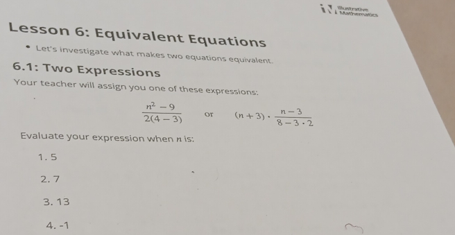 À Mathematics Illustrative
Lesson 6: Equivalent Equations
Let's investigate what makes two equations equivalent
6.1: Two Expressions
Your teacher will assign you one of these expressions:
 (n^2-9)/2(4-3)  or (n+3)·  (n-3)/8-3· 2 
Evaluate your expression when n is:
1. 5
2. 7
3. 13
4. -1