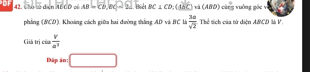 DF 42. Cho tử diện AE CD có AB=CD, BC=2... . Biết BC⊥ CD; (ABC) và (ABD) cùng vuông góc và 
phẳng (BCD). Khoảng cách giữa hai đường thắng AD và BC là  3a/sqrt(2) . Thể tích của tứ diện ABCD là V. 
Giá trị cia V/a^3 
Đáp án: □