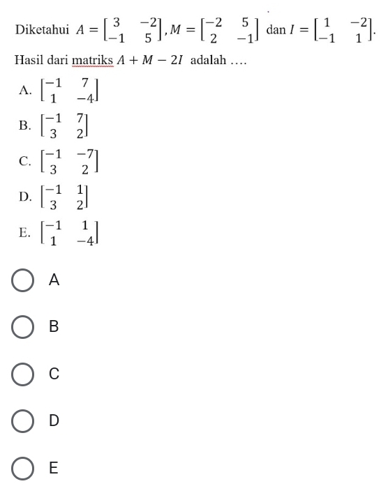 Diketahui A=beginbmatrix 3&-2 -1&5endbmatrix , M=beginbmatrix -2&5 2&-1endbmatrix dan I=beginbmatrix 1&-2 -1&1endbmatrix. 
Hasil dari matriks A+M-2I adalah …
A. beginbmatrix -1&7 1&-4endbmatrix
B. beginbmatrix -1&7 3&2endbmatrix
C. beginbmatrix -1&-7 3&2endbmatrix
D. beginbmatrix -1&1 3&2endbmatrix
E. beginbmatrix -1&1 1&-4endbmatrix
A
B
C
D
E