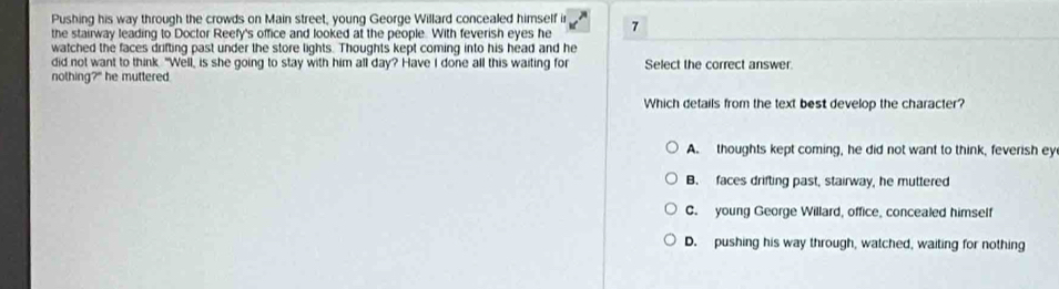 Pushing his way through the crowds on Main street, young George Willard concealed himself i
the stairway leading to Doctor Reefy's office and looked at the people. With feverish eyes he 7
watched the faces drifting past under the store lights. Thoughts kept coming into his head and he
did not want to think. "Well, is she going to stay with him all day? Have I done all this waiting for Select the correct answer
nothing?" he muttered.
Which details from the text best develop the character?
A. thoughts kept coming, he did not want to think, feverish ey
B. faces drifting past, stairway, he muttered
C. young George Willard, office, concealed himself
D. pushing his way through, watched, waiting for nothing
