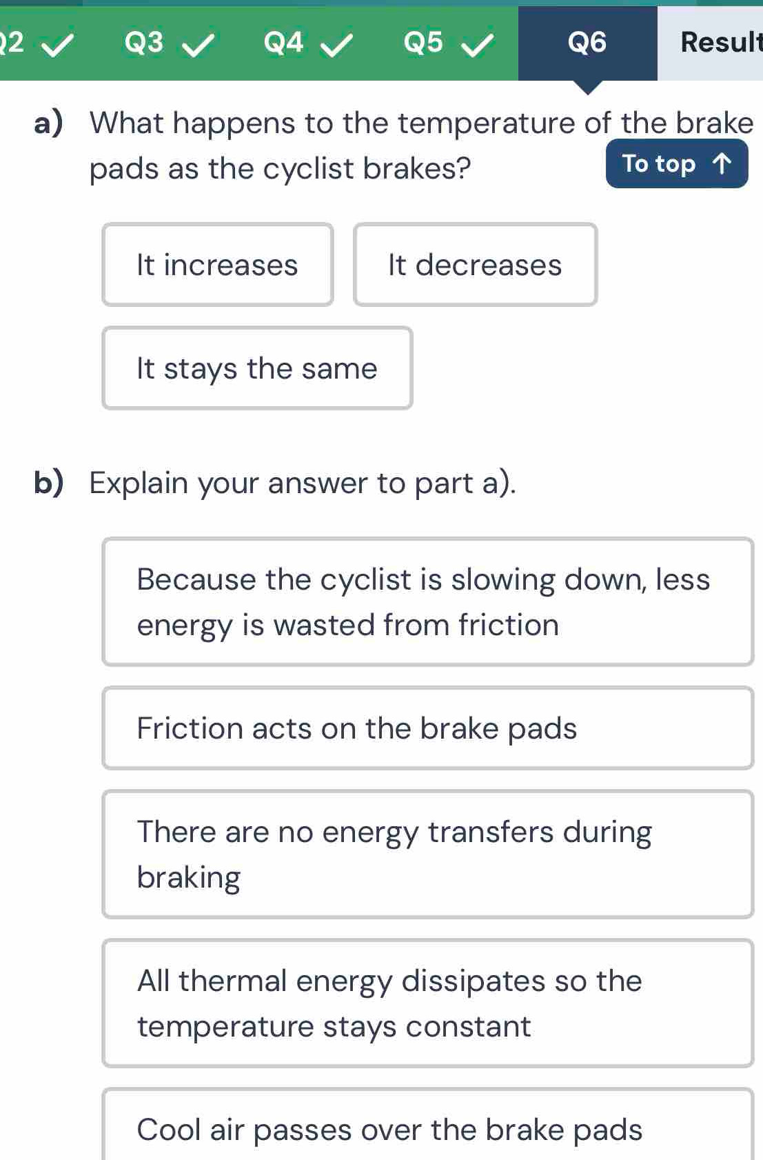 Result
Q3
Q4
Q5
Q6
a) What happens to the temperature of the brake
pads as the cyclist brakes? To top
It increases It decreases
It stays the same
b) Explain your answer to part a).
Because the cyclist is slowing down, less
energy is wasted from friction
Friction acts on the brake pads
There are no energy transfers during
braking
All thermal energy dissipates so the
temperature stays constant
Cool air passes over the brake pads