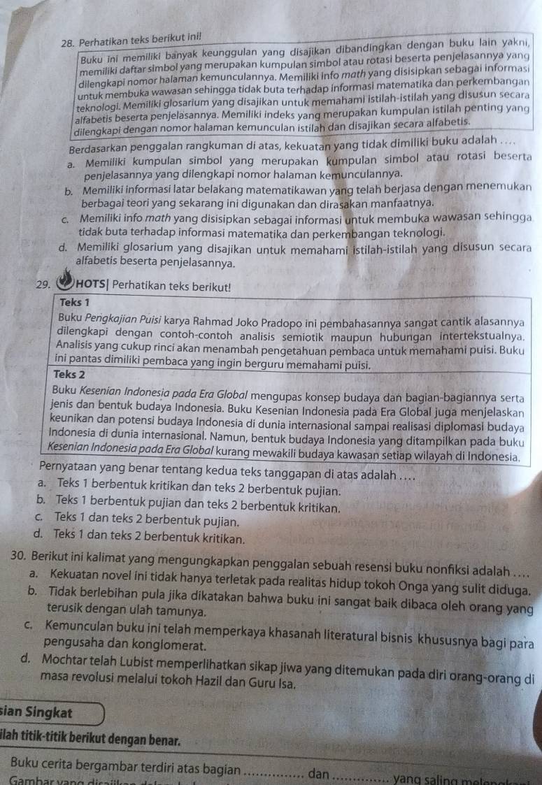 Perhatikan teks berikut ini!
Buku ini memiliki banyak keunggulan yang disajikan dibandingkan dengan buku lain yakni,
memiliki daftar simbol yang merupakan kumpulan simbol atau rotasi beserta penjelasannya yang
dilengkapi nomor halaman kemunculannya. Memiliki info math yang disisipkan sebagai informasi
untuk membuka wawasan sehingga tidak buta terhadap informasi matematika dan perkembangan
teknologi. Memiliki glosarium yang disajikan untuk memahami istilah-istilah yang disusun secara
alfabetis beserta penjelasannya. Memiliki indeks yang merupakan kumpulan istilah penting yang
dilengkapi dengan nomor halaman kemunculan istilah dan disajikan secara alfabetis.
Berdasarkan penggalan rangkuman di atas, kekuatan yang tidak dimiliki buku adalah ....
a. Memiliki kumpulan simbol yang merupakan kumpulan simbol atau rotasi beserta
penjelasannya yang dilengkapi nomor halaman kemunculannya.
b. Memiliki informasi latar belakang matematikawan yang telah berjasa dengan menemukan
berbagai teori yang sekarang ini digunakan dan dirasakan manfaatnya.
c. Memiliki info math yang disisipkan sebagai informasi untuk membuka wawasan sehingga
tidak buta terhadap informasi matematika dan perkembangan teknologi.
d. Memiliki glosarium yang disajikan untuk memahami istilah-istilah yang disusun secara
alfabetis beserta penjelasannya.
29. HOTS| Perhatikan teks berikut!
Teks 1
Buku Pengkajian Puisi karya Rahmad Joko Pradopo ini pembahasannya sangat cantik alasannya
dilengkapi dengan contoh-contoh analisis semiotik maupun hubungan intertekstualnya.
Analisis yang cukup rinci akan menambah pengetahuan pembaca untuk memahami puisi. Buku
ini pantas dimiliki pembaca yang ingin berguru memahami puisi.
Teks 2
Buku Kesenian Indonesia pada Era Global mengupas konsep budaya dan bagian-bagiannya serta
jenis dan bentuk budaya Indonesia. Buku Kesenian Indonesia pada Era Global juga menjelaskan
keunikan dan potensi budaya Indonesia di dunia internasional sampai realisasi diplomasi budaya
Indonesia di dunia internasional. Namun, bentuk budaya Indonesia yang ditampilkan pada buku
Kesenian Indonesia pada Era Global kurang mewakili budaya kawasan setiap wilayah di Indonesia.
Pernyataan yang benar tentang kedua teks tanggapan di atas adalah ....
a. Teks 1 berbentuk kritikan dan teks 2 berbentuk pujian.
b. Teks 1 berbentuk pujian dan teks 2 berbentuk kritikan.
c. Teks 1 dan teks 2 berbentuk pujian.
d. Teks 1 dan teks 2 berbentuk kritikan.
30. Berikut ini kalimat yang mengungkapkan penggalan sebuah resensi buku nonfiksi adalah ..
a. Kekuatan novel ini tidak hanya terletak pada realitas hidup tokoh Onga yang sulit diduga.
b. Tidak berlebihan pula jika dikatakan bahwa buku ini sangat baik dibaca oleh orang yang
terusik dengan ulah tamunya.
c. Kemunculan buku ini telah memperkaya khasanah literatural bisnis khususnya bagi para
pengusaha dan konglomerat.
d. Mochtar telah Lubist memperlihatkan sikap jiwa yang ditemukan pada diri orang-orang di
masa revolusi melalui tokoh Hazil dan Guru Isa.
sian Singkat
ilah titik-titik berikut dengan benar.
Buku cerita bergambar terdiri atas bagian .............
Gambar vano disaill dan .··⋅.... V an g s  in