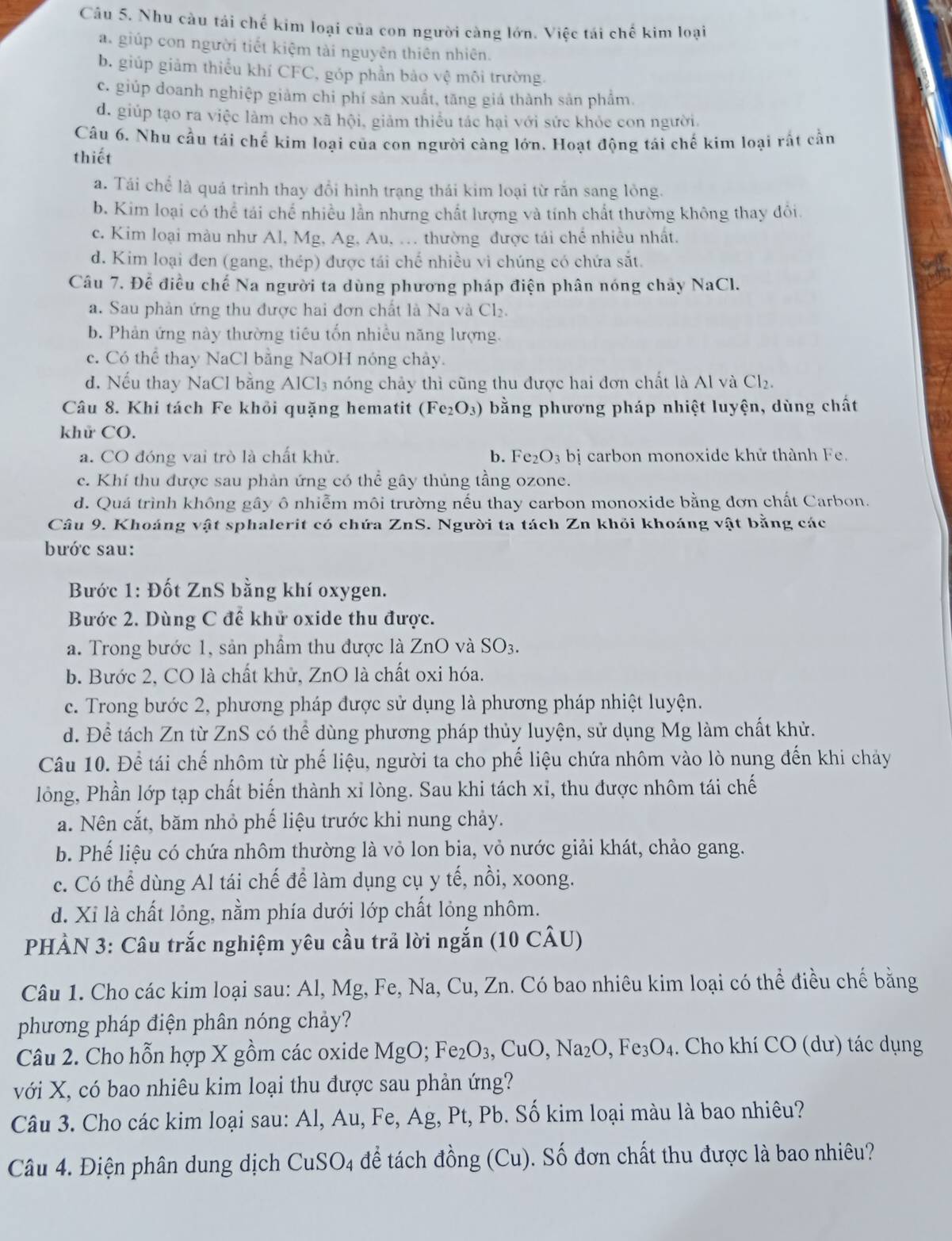 Nhu càu tái chế kim loại của con người càng lớn. Việc tái chế kim loại
a. giúp con người tiết kiệm tài nguyên thiên nhiên.
b. giúp giảm thiểu khí CFC, góp phần bảo vệ môi trường.
c. giúp doanh nghiệp giảm chi phí sản xuất, tăng giá thành sản phẩm.
d. giúp tạo ra việc làm cho xã hội, giảm thiếu tác hại với sức khỏe con người.
Câu 6. Nhu cầu tái chế kim loại của con người càng lớn. Hoạt động tái chế kim loại rất cần
thiết
a. Tái chế là quá trình thay đổi hình trạng thái kim loại từ rắn sang lỏng.
b. Kim loại có thể tái chế nhiều lần nhưng chất lượng và tính chất thường không thay đôi
c. Kim loại màu như Al, Mg, Ag, Au, .. thường được tái chế nhiều nhất.
d. Kim loại đen (gang, thép) được tái chế nhiều vì chúng có chứa sắt.
Câu 7. Để điều chế Na người ta dùng phương pháp điện phân nóng chảy NaCl.
a. Sau phản ứng thu được hai đơn chất là Na và Cl₂.
b. Phản ứng này thường tiêu tốn nhiều năng lượng.
c. Có thể thay NaCl bằng NaOH nóng chảy.
d. Nếu thay NaCl bằng AlCl_3 3 nóng chảy thì cũng thu được hai đơn chất là Al và Cl_2.
Câu 8. Khi tách Fe khỏi quặng hematit (Fe_2O_3) bằng phương pháp nhiệt luyện, dùng chất
khử CO.
a. CO đóng vai trò là chất khử. b. Fe_2O_3bi carbon monoxide khử thành Fe.
c. Khí thu được sau phản ứng có thể gây thủng tầng ozone.
d. Quá trình không gây ô nhiễm môi trường nếu thay carbon monoxide bằng đơn chất Carbon.
Câu 9. Khoáng vật sphalerit có chứa ZnS. Người ta tách Zn khỏi khoáng vật bằng các
bước sau:
Bước 1: Đốt ZnS bằng khí oxygen.
Bước 2. Dùng C đế khử oxide thu được.
a. Trong bước 1, sản phầm thu được là ZnO và SO_3.
b. Bước 2, CO là chất khử, ZnO là chất oxi hóa.
c. Trong bước 2, phương pháp được sử dụng là phương pháp nhiệt luyện.
d. Để tách Zn từ ZnS có thể dùng phương pháp thủy luyện, sử dụng Mg làm chất khử.
Câu 10. Để tái chế nhôm từ phế liệu, người ta cho phế liệu chứa nhôm vào lò nung đến khi chảy
lồng, Phần lớp tạp chất biến thành xỉ lòng. Sau khi tách xỉ, thu được nhôm tái chế
a. Nên cắt, băm nhỏ phế liệu trước khi nung chảy.
b. Phế liệu có chứa nhôm thường là vỏ lon bia, vỏ nước giải khát, chảo gang.
c. Có thể dùng Al tái chế để làm dụng cụ y tế, nồi, xoong.
d. Xi là chất lỏng, nằm phía dưới lớp chất lỏng nhôm.
PHÀN 3: Câu trắc nghiệm yêu cầu trả lời ngắn (10 CÂU)
Câu 1. Cho các kim loại sau: Al, Mg, Fe, Na, Cu, Zn. Có bao nhiêu kim loại có thể điều chế bằng
phương pháp điện phân nóng chảy?
Câu 2. Cho hỗn hợp X gồm các oxide MgO; Fe_2O_3,CuO,Na_2O,Fe_3O_4. Cho khí CO (dư) tác dụng
với X, có bao nhiêu kim loại thu được sau phản ứng?
Câu 3. Cho các kim loại sau: Al, Au, Fe, Ag, Pt, Pb. Số kim loại màu là bao nhiêu?
Câu 4. Điện phân dung dịch CuSO_4 để tách đồng (Cu). Số đơn chất thu được là bao nhiêu?