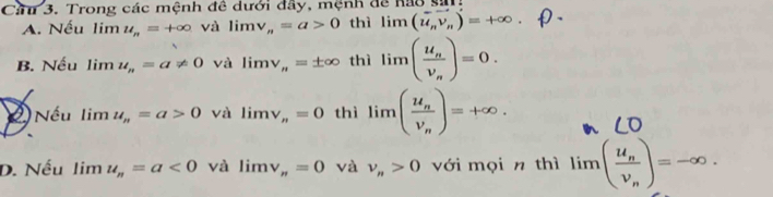 Cầu 3. Trong các mệnh đề dưới đầy, mệnh để hao sải
A. Nếu limlimits u_n=+∈fty và limlimits v_n=a>0 thì limlimits (vector u_nvector v_n)=+∈fty.
B. Nếu limlimits u_n=a!= 0 và limlimits v_n=± ∈fty thì limlimits (frac u_nv_n)=0. 
2Nếu limlimits u_n=a>0 và limlimits v_n=0 thì limlimits (frac u_nv_n)=+∈fty.
D. Nếu limlimits u_n=a<0</tex> và limlimits v_n=0 và v_n>0 với mọi n thì limlimits (frac u_nv_n)=-∈fty.