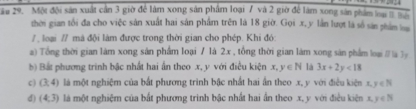 Xầu 29. Một đội sản xuất cần 3 giờ để làm xong sản phẩm loại 7 và 2 giờ để làm xong sản phẩm loại 1. Biết
thời gian tối đa cho việc sản xuất hai sản phẩm trên là 18 giờ. Gọi x, y lần lượt là số sản phẩm loại
/ loại // mà đội làm được trong thời gian cho phép. Khi đó:
a) Tổng thời gian làm xong sản phẩm loại / là 2x , tổng thời gian làm xong sản phẩm loại / là 3y
b) Bắt phương trình bậc nhất hai ấn theo x, y với điều kiện x, y∈ N là 3x+2y<18</tex>
c) (3,4) là một nghiệm của bất phương trình bậc nhất hai ần theo x, y với điều kiện x, y∈ N
d) (4;3) là một nghiệm của bất phương trình bậc nhất hai ần theo x, y với điều kiện x, y∈ N