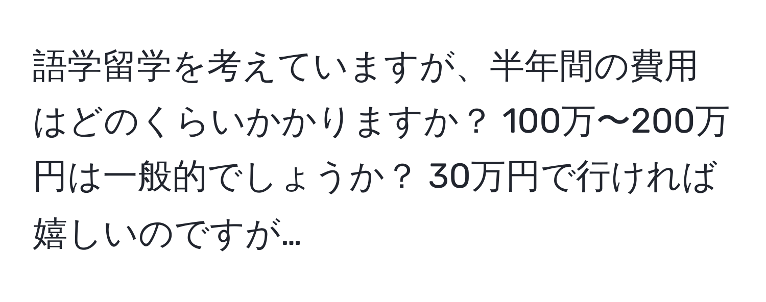 語学留学を考えていますが、半年間の費用はどのくらいかかりますか？ 100万〜200万円は一般的でしょうか？ 30万円で行ければ嬉しいのですが…