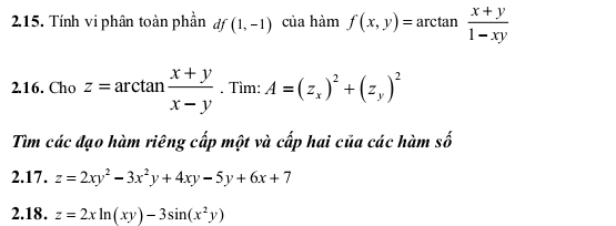 Tính vi phân toàn phần df (1,-1) của hàm f(x,y)=arctan  (x+y)/1-xy 
2.16. Cho z=arctan  (x+y)/x-y . Tìm: A=(z_x)^2+(z_y)^2
Tìm các đạo hàm riêng cấp một và cấp hai của các hàm số 
2.17. z=2xy^2-3x^2y+4xy-5y+6x+7
2.18. z=2xln (xy)-3sin (x^2y)