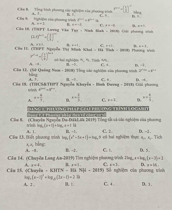 Tổng bình phương các nghiệm của phương trình 5^(3x-2)=( 1/5 )^-x^2 bàng
A. 2 . B. 5 .
Câu 9. Nghiệm của phương trình 2^(7x-1)=8^(2x-1) là C. 0 . D. 3 .
A. x=2. B. x=-3. C. x=-2. D. x=1.
Câu 10. (THPT Lương Văn Tụy - Ninh Bình - 2018) Giải phương trình
(2,5)^5x-7=( 2/5 )^x+1.
A. x≥ 1. B. x=1. C. x<1. D. x=2.
Cầâu 11. (THPT Nguyễn Thị Minh Khai - Hà Tĩnh - 2018) Phương trình
3^(x^2)-4=( 1/9 )^3x-1 có hai nghiệm x_1,x_2 :. Tính x1x2.
A. -6. B. -5. C. 6 . D. -2 .
Câu 12. (Sở Quảng Nam - 2018) Tổng các nghiệm của phương trình 2^(x^2)+2x=8^(2-x)
bằng
A. 5 . B. -5 . C. 6 . D. ~6 .
Câu 18. (THCS&THPT Nguyễn Khuyến - Bình Dương - 2018) Giải phương
trình 4^(2x+3)=8^(4-x).
A. x= 6/7.  x= 2/3 . C. x=2. D. x= 4/5 .
B.
DANG 1. PHƯƠNG PHAP GIAI PHƯơNG TRìNH LOGARIT
Dang 1.1 Phường pháp dưa về cùng cơ số
Câu 8. (Chuyên Nguyễn Du-ĐăkLăk 2019) Tổng tất cả các nghiệm của phương
trình log _2(x+1)+log _2x=1 là
A. 1. B. -1. C. 2 . D. -2.
Câu 13. Biết phương trình log _2(x^2-5x+1)=log _49 có hai nghiệm thực x_1,x_2. Tích
x_1x_2 bằng:
A. -8. B. -2 . C. 1. D. 5 .
Câu 14. (Chuyên Long An-2019) Tìm nghiệm phương trình 2log _4x+log _2(x-3)=2
A. x=4. B. x=1. C. x=3. D. x=16.
Câu 15. (Chuyên - KHTN - Hà Nội - 2019) : Số nghiệm của phương trình
log _3(x-1)^2+log _sqrt(3)(2x-1)=2la
A. 2 . B. 1. C. 4 . D. 3 .