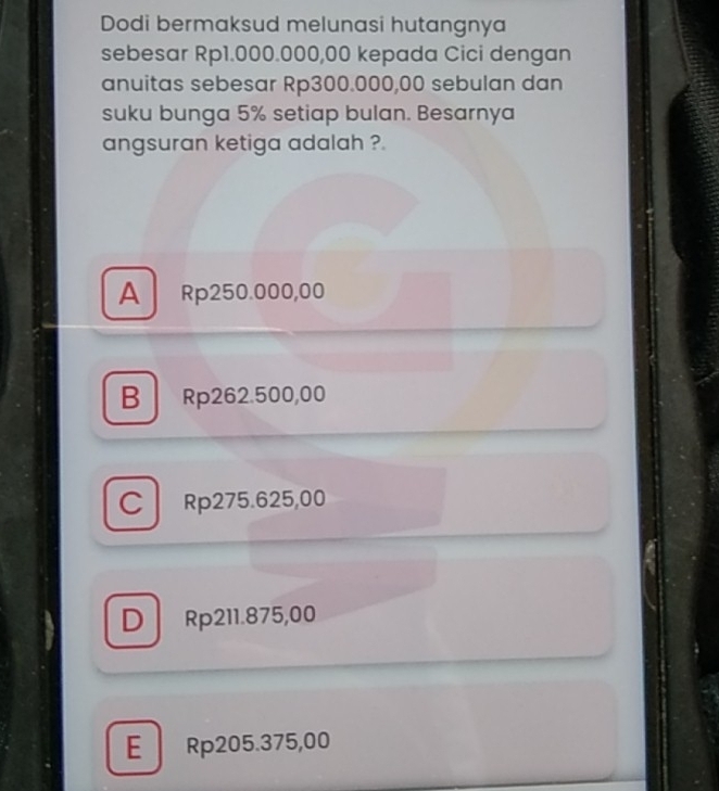 Dodi bermaksud melunasi hutangnya
sebesar Rp1.000.000,00 kepada Cici dengan
anuitas sebesar Rp300.000,00 sebulan dan
suku bunga 5% setiap bulan. Besarnya
angsuran ketiga adalah ?.
A Rp250.000,00
B Rp262.500,00
C Rp275.625,00
D Rp211.875,00
E Rp205.375,00