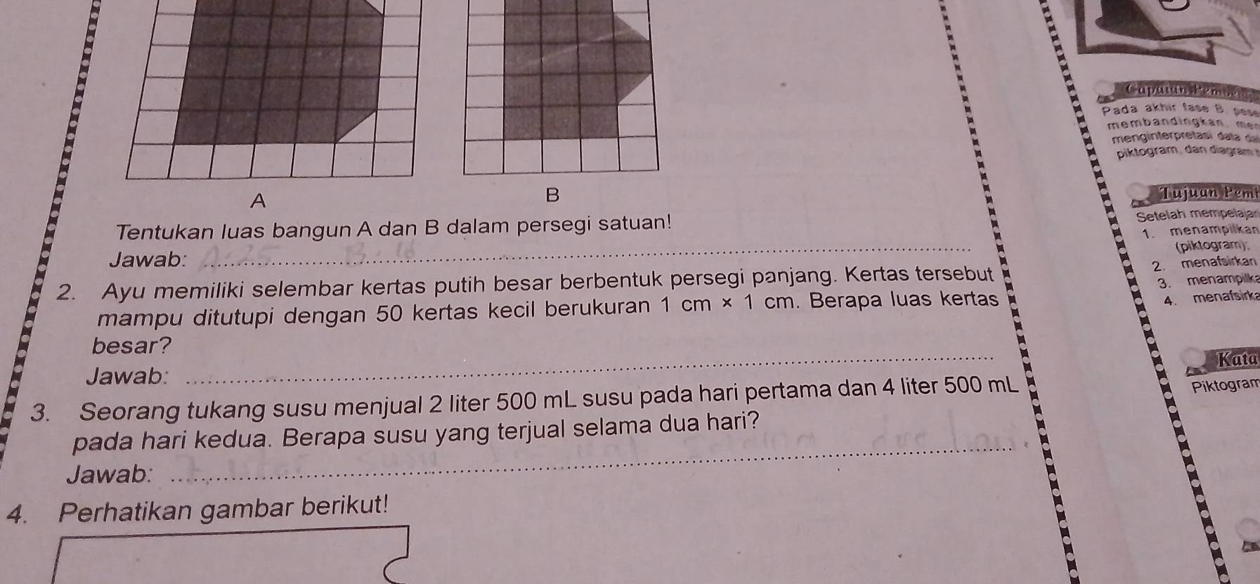 Capatan Pemban 
Pada akhir fase B. pese 
membandingkan, men 
menginterpretasí dala da 
piktogram, dan diagram 
Tujuan Pem 
Tentukan luas bangun A dan B dalam persegi satuan! 
Setelah mempelaja 
_ 
1. menampilkan 
(piktogram) 
Jawab: 
2. menafsirkan 
2. Ayu memiliki selembar kertas putih besar berbentuk persegi panjang. Kertas tersebut 
3. menampilk 
mampu ditutupi dengan 50 kertas kecil berukuran 1cm* 1cm. Berapa luas kertas 
4. menafsirka 
besar?_ 
. 
Kata 
Jawab: 
3. Seorang tukang susu menjual 2 liter 500 mL susu pada hari pertama dan 4 liter 500 mL
Piktogram 
_ 
pada hari kedua. Berapa susu yang terjual selama dua hari? 
Jawab: 
4. Perhatikan gambar berikut!