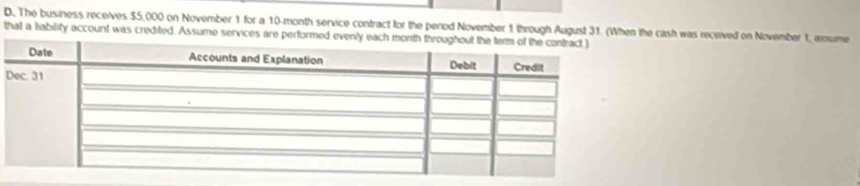 The business receives $5,000 on November 1 for a 10-month service contract for the period November 1 through August 31. (When the cash was received on November 1, assume 
that a liability account was credited. Assume services are perform 
D