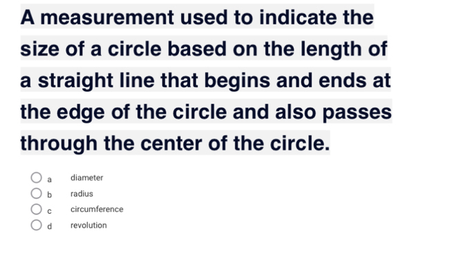 A measurement used to indicate the
size of a circle based on the length of
a straight line that begins and ends at
the edge of the circle and also passes
through the center of the circle.
a diameter
b radius
C circumference
dà revolution