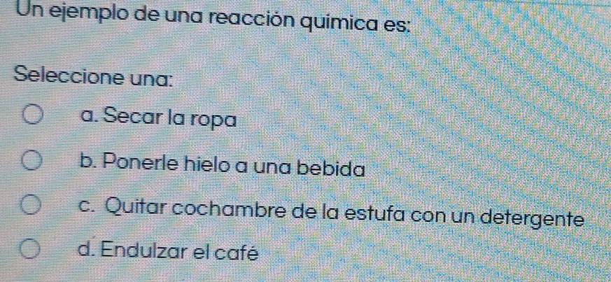 Un ejemplo de una reacción química es:
Seleccione una:
a. Secar la ropa
b. Ponerle hielo a una bebida
c. Quitar cochambre de la estufa con un detergente
d. Endulzar el café