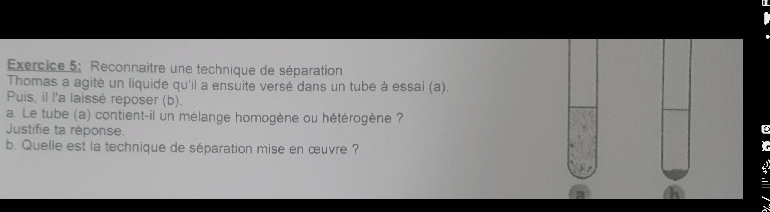 Reconnaitre une technique de séparation 
Thomas a agité un liquide qu'il a ensuite versé dans un tube à essai (a). 
Puis, il l'a laissé reposer (b). 
a. Le tube (a) contient-il un mélange homogène ou hétérogène ? 
Justifie ta réponse. 
E 
b. Quelle est la technique de séparation mise en œuvre ? 
2