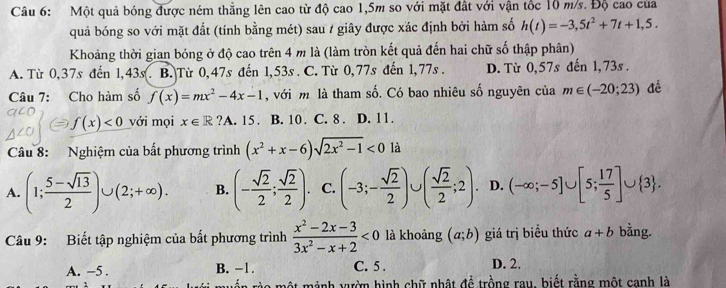 Một quả bóng được ném thẳng lên cao từ độ cao 1,5m so với mặt đất với vận tốc 10 m/s. Độ cao của
quả bóng so với mặt đất (tính bằng mét) sau / giây được xác định bởi hàm số h(t)=-3,5t^2+7t+1,5.
Khoảng thời gian bóng ở độ cao trên 4 m là (làm tròn kết quả đến hai chữ số thập phân)
A. Từ 0,37s đến 1,43s. B. Từ 0,47s đến 1,53s . C. Từ 0,77s đến 1,77s . D. Từ 0,57s đến 1,73s .
Câu 7: Cho hàm số f(x)=mx^2-4x-1 , với m là tham số. Có bao nhiêu số nguyên của m∈ (-20;23) đề
f(x)<0</tex> với mọi x∈ R ?A. 15. B. 10. C. 8 . D. 11.
Câu 8: Nghiệm của bất phương trình (x^2+x-6)sqrt(2x^2-1)<0</tex> là
A. (1; (5-sqrt(13))/2 )∪ (2;+∈fty ). B. (- sqrt(2)/2 ; sqrt(2)/2 ). C. (-3;- sqrt(2)/2 )∪ ( sqrt(2)/2 ;2). D. (-∈fty ;-5]∪ [5; 17/5 ]∪  3 .
Câu 9: Biết tập nghiệm của bất phương trình  (x^2-2x-3)/3x^2-x+2 <0</tex> là khoảng (a;b) giá trị biểu thức a+b bằng.
A. −5 . B. −1. C. 5 .
D. 2.
mào một mảnh vườn hình chữ nhật để trồng rau, biết rằng một canh là