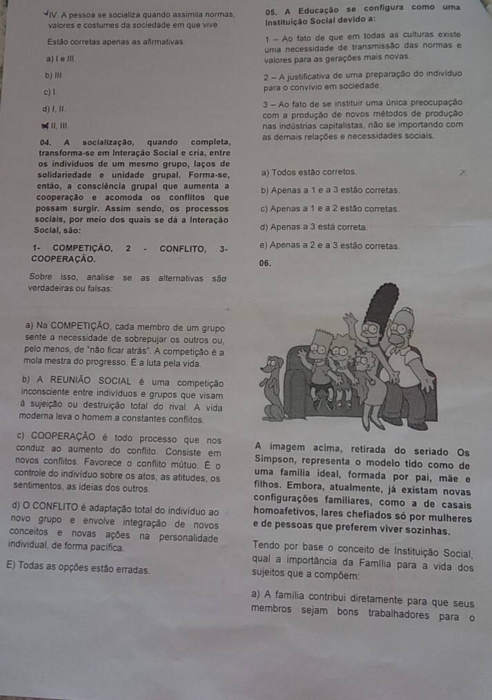 A pessoa se socializa quando assímila normas 05. A Educação se configura como uma
valores e costumes da sociedade em que vive  Instituição Social devido a:
Estão corretas apenas as afirmativas 1 - Ao fato de que em todas as culturas existe
uma necessidade de transmissão das normas e
a) I e Ill. valores para as gerações mais novas.
b) III.  2 - A justificativa de uma preparação do indivíduo
c) I. para o convívio em sociedade
d) I,Ⅱ.  3 - Ao fato de se instituir uma única preocupação
com a produção de novos métodos de produção
L II. III nas indústrias capitalistas, não se importando com
04. A socialização, quando completa, as demais relações e necessidades sociais
transforma-se em Interação Social e cria, entre
os indivíduos de um mesmo grupo, laços de
solidariedade e unidade grupal. Forma-se, a) Todos estão corretos.
então, a consciência grupal que aumenta a
cooperação e acomoda os conflitos que b) Apenas a 1 e a 3 estão corretas.
possam surgir. Assim sendo, os processos c) Apenas a 1 e a 2 estão corretas.
sociais, por meio dos quais se dá a Interação
Social, são: d) Apenas a 3 está correta
1- COMPETIÇÃO, 2 - CONFLITO, 3- e) Apenas a 2 e a 3 estão corretas
COOPERAÇÃO. 06.
Sobre isso, analise se as alternativas são
verdadeiras ou falsas:
a) Na COMPETIÇÃO, cada membro de um grupo
sente a necessidade de sobrepujar os outros ou,
pelo menos, de "não ficar atrás". A competição é a
mola mestra do progresso. É a luta pela vida
b) A REUNIÃO SOCIAL é uma competição
inconsciente entre indivíduos e grupos que visam
à sujeição ou destruição total do rival. A vida
moderna leva o homem a constantes conflitos
c) COOPERAÇÃO é todo processo que nos A imagem acima, retirada do seriado Os
conduz ao aumento do conflito. Consiste em Simpson, representa o modelo tido como de
novos conflitos. Favorece o conflito mútuo. É o uma família ideal, formada por pai, mãe e
controle do indivíduo sobre os atos, as atitudes, os filhos. Embora, atualmente, já existam novas
sentimentos, as ideias dos outros. configurações familiares, como a de casais
d) O CONFLITO é adaptação total do indivíduo ao homoafetivos, lares chefiados só por mulheres
novo grupo e envolve integração de novos e de pessoas que preferem viver sozinhas.
conceitos e novas ações na personalidade  Tendo por base o conceito de Instituição Social,
individual, de forma pacífica. qual a importância da Família para a vida dos
E) Todas as opções estão erradas. sujeitos que a compõem:
a) A familia contribui diretamente para que seus
membros sejam bons trabalhadores para o