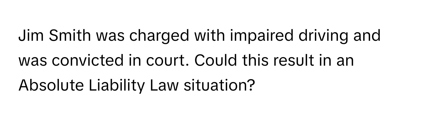 Jim Smith was charged with impaired driving and was convicted in court. Could this result in an Absolute Liability Law situation?