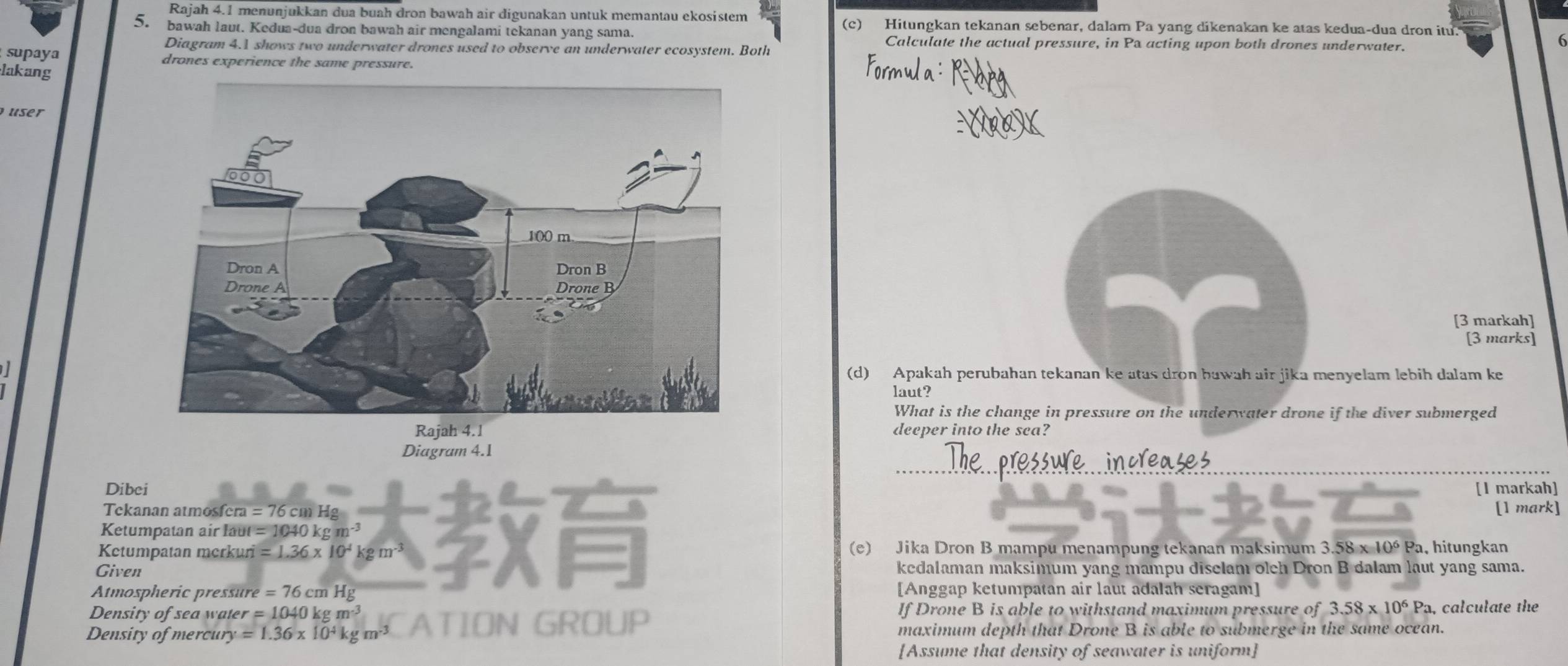 Rajah 4.1 menunjukkan dua buah dron bawah air digunakan untuk memantau ekosistem (c) Hitungkan tekanan sebenar, dalam Pa yang dikenakan ke atas kedua-dua dron itu. 
5. bawah laut. Kedua-dua dron bawah air mengalami tekanan yang sama. Calculate the actual pressure, in Pa acting upon both drones underwater. 
Diagram 4.1 shows two underwater drones used to observe an underwater ecosystem. Both 
supaya drones experience the same pressure. 
lakang 
user 
[3 markah] 
[3 marks] 
(d) Apakah perubahan tekanan ke atas dron bawah air jika menyelam lebih dalam ke 
laut? 
What is the change in pressure on the underwater drone if the diver submerged 
deeper into the sea? 
Diagram 4.1 
Dibei [I markah] 
Tekanan atmosfera =76cmHg [1 mark] 
Ketumpatan air laut =1040kgm
Ketumpatan merkuri =1.36* 10^4kgm^(-3) (e) Jika Dron B mampu menampung tekanan maksimum 3.58* 10^6Pa , hitungkan 
Given kedalaman maksimum yang mampu diselam oleh Dron B dalam laut yang sama. 
Atmospheric pressure =76cmHg [Anggap ketumpatan air laut adalah seragam] 
Density of sea water =1040kgm^(-3) If Drone B is able to withstand maximum pressure of 3.58* 10^6Pa, a, calculate the 
Density of mercur y=1.36* 10^4kgm^(-3) ATION GROUP maximum depth that Drone B is able to submerge in the same ocean. 
[Assume that density of seawater is uniform]