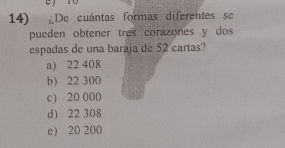 T0
14) ¿De cuántas formas diferentes se
pueden obtener tres corazones y dos
espadas de una baraja de 52 cartas?
a) 22 408
b) 22 300
c) 20 000
d) 22 308
e 20 200