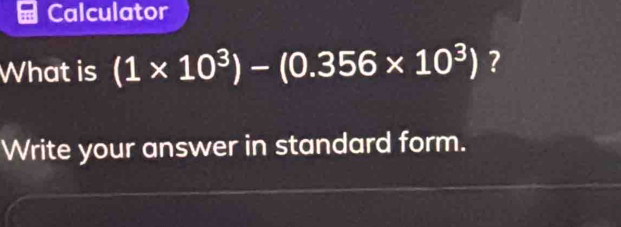 Calculator 
What is (1* 10^3)-(0.356* 10^3) ? 
Write your answer in standard form.