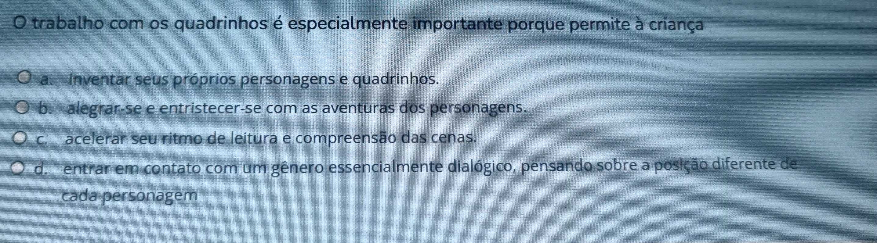 trabalho com os quadrinhos é especialmente importante porque permite à criança
a. inventar seus próprios personagens e quadrinhos.
b. alegrar-se e entristecer-se com as aventuras dos personagens.
c. acelerar seu ritmo de leitura e compreensão das cenas.
de entrar em contato com um gênero essencialmente dialógico, pensando sobre a posição diferente de
cada personagem