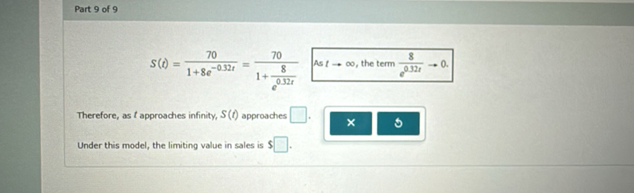 S(t)= 70/1+8e^(-0.32t) =frac 701+ 8/e^(0.32t)  Astto ∈fty , the term  8/e^(0.32t) to 0. 
Therefore, as t approaches infinity, S(t) approaches □. × 5 
Under this model, the limiting value in sales is $□.