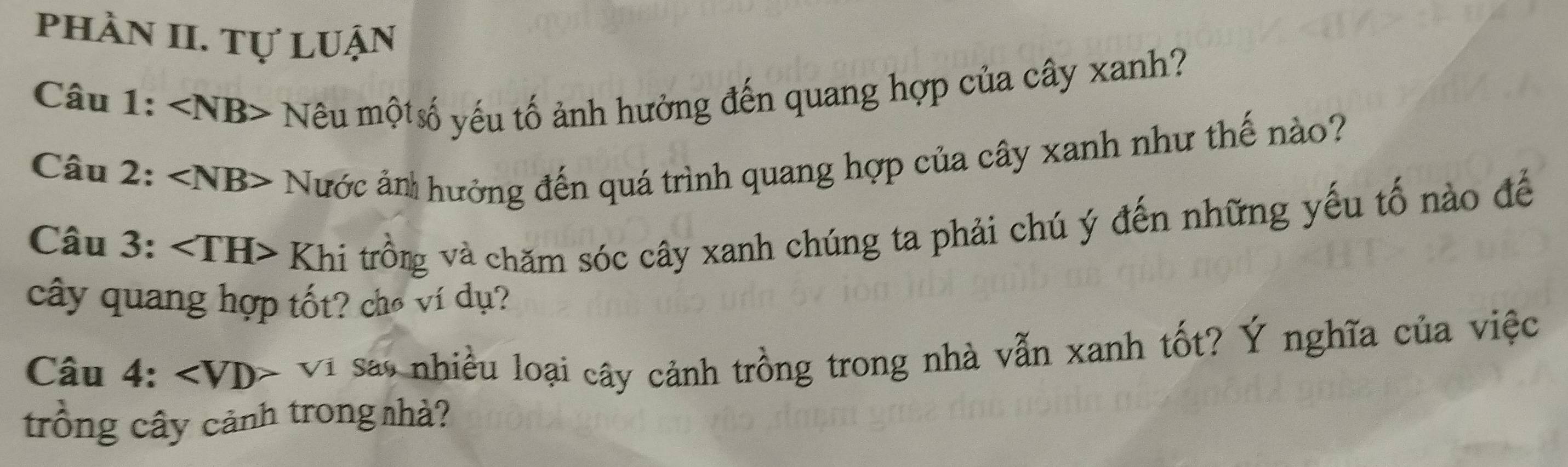 phần II. Tự luận 
Câu 1: ∠ NB> Nêu mộtố yếu tố ảnh hưởng đến quang hợp của cây xanh? 
Câu 2: ∠ NB>. N *ước ản hưởng đến quá trình quang hợp của cây xanh như thế nào? 
Câu 3: Khi trồng và chăm sóc cây xanh chúng ta phải chú ý đến những yếu tố nào đế 
cây quang hợp tốt? chó ví dụ? 
Câu 4: ∠ VD> Vi sao nhiều loại cây cảnh trồng trong nhà vẫn xanh tốt? Ý nghĩa của việc 
trống cây cảnh trong nhà?