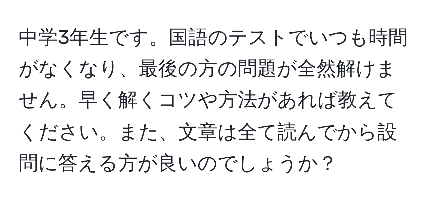 中学3年生です。国語のテストでいつも時間がなくなり、最後の方の問題が全然解けません。早く解くコツや方法があれば教えてください。また、文章は全て読んでから設問に答える方が良いのでしょうか？