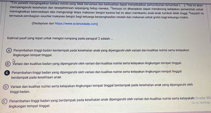 Tim peneliti mengingatkan bahwa nutrisi yang tidak bervariasi dan berkualitas dapat menyebabkan pertumbuhan terhambat (. . .). 'Hal ini akan
mempengaruhi kesehatan dan kesejahteraan sepanjang hidup mereka. ⁷Temuan ini diharapkan dapat mendorong kebijakan pemerintah untuk
meningkatkan ketersediaan dan mengurangi biaya makanan bergizi karena hal ini akan membantu anak-anak tumbuh lebih tinggi. "Inisiatif ini
termasuk pembagian voucher makanan bergizi bagi keluarga berpenghasilan rendah dan makanan sehat gratis bagi keluarga miskin.
(Diadaptasi dari https://www.sciencedaily.com)
Kalimat pasif yang tepat untuk mengisi rumpang pada paragraf 2 adalah ...
A) Penambahan tinggi badan berdampak pada kesehatan anak yang dipengaruhi oleh variasi dan kualitas nutrisi serta kelayakan
lingkungan tempat tinggal.
B) Variasi dan kualitas badan yang dipengaruhi oleh variasi dan kualitas nutrisi serta kelayakan lingkungan tempat tinggal.
∞ Penambahan tinggi badan yang dipengaruhi oleh variasi dan kualitas nutrisi serta kelayakan lingkungan tempat tinggal
berdampak pada kesehtaan anak.
D Variasi dan kualitas nutrisi serta kelayakan lingkungan tempat tinggal berdampak pada kesehatan anak yang dipengaruhi oleh
tinggi badan.
E) Penambahan tinggi badan yang berdampak pada kesehatan anak dipengaruhi oleh variasi dan kualitas nutrisi serta kelayakanctivate Wi
lingkungan tempat tinggal. Go to Settings