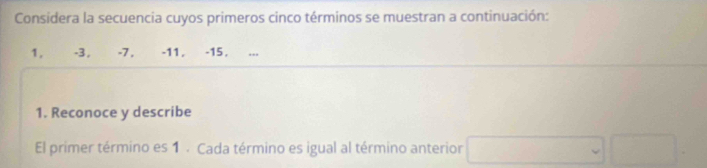 Considera la secuencia cuyos primeros cinco términos se muestran a continuación: 
1. -3, -7, -11, -15. 
1. Reconoce y describe 
El primer término es 1. Cada término es igual al término anterior □ (□)°