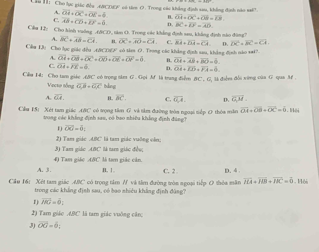 ro+MC=MP.
Cau 11: Cho lục giác đều ABCDEF có tâm O. Trong các khẳng định sau, khẳng định nào sai?.
A. vector OA+vector OC+vector OE=vector 0.
C. overline AB+overline CD+overline EF=vector 0.
B. vector OA+vector OC+vector OB=vector EB.
D. overline BC+overline EF=overline AD.
Câu 12: Cho hình vuông ABCD, tâm O. Trong các khẳng định sau, khẳng định nảo đúng?
A. overline BC+overline AB=overline CA. B. overline OC+overline AO=overline CA. C. vector BA+vector DA=vector CA. D. vector DC+vector BC=vector CA.
Câu 13: Cho lục giác đều ABCDEF có tâm O. Trong các khẳng định sau, khẳng định nào sai?.
A. vector OA+vector OB+vector OC+vector OD+vector OE+vector OF=vector 0. B. overline OA+overline AB+overline BO=overline 0.
C. vector OA+vector FE=vector 0.
D. vector OA+vector ED+vector FA=vector 0.
Câu 14: Cho tam giác ABC có trọng tâm G . Gọi M là trung điểm BC , G là điểm đối xứng của G qua M.
Vectơ tổng vector G_1B+vector G_1C bằng
A. overline GA. B. vector BC. C. overline G_1A. D. overline G_1M.
Câu 15: Xét tam giác ABC có trọng tâm G và tâm đường tròn ngoại tiếp O thỏa mãn vector OA+vector OB+vector OC=vector 0. Hôi
trong các khẳng định sau, có bao nhiêu khẳng định đúng?
1) vector OG=vector 0.
2) Tam giác ABC là tam giác vuông cân;
3) Tam giác ABC là tam giác đều;
4) Tam giác ABC là tam giác cân.
A. 3 . B. 1. C. 2 . D. 4 .
Câu 16: Xét tam giác ABC có trọng tâm H và tâm đường tròn ngoại tiếp O thỏa mãn vector HA+vector HB+vector HC=vector 0. Hỏi
trong các khẳng định sau, có bao nhiêu khẳng định đúng?
1) vector HG=vector 0;
2) Tam giác ABC là tam giác vuông cân;
3) vector OG=vector 0; a