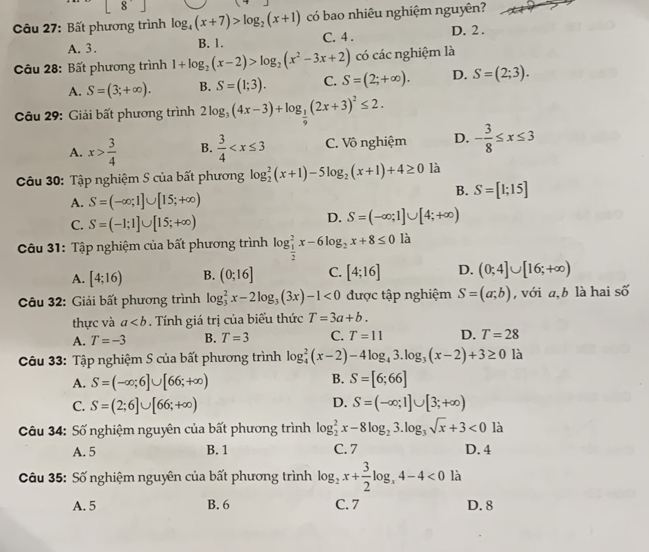 | 8 □
Câu 27: Bất phương trình log _4(x+7)>log _2(x+1) có bao nhiêu nghiệm nguyên?
A. 3. B. 1. C. 4 . D. 2 .
Câu 28: Bất phương trình 1+log _2(x-2)>log _2(x^2-3x+2) có các nghiệm là
A. S=(3;+∈fty ). B. S=(1;3). C. S=(2;+∈fty ). D. S=(2;3).
Câu 29: Giải bất phương trình 2log _3(4x-3)+log _ 1/9 (2x+3)^2≤ 2.
A. x> 3/4   3/4  C. Vô nghiệm D. - 3/8 ≤ x≤ 3
B.
Câu 30: Tập nghiệm S của bất phương log _2^(2(x+1)-5log _2)(x+1)+4≥ 0 là
A. S=(-∈fty ;1]∪ [15;+∈fty )
B. S=[1;15]
C. S=(-1;1]∪ [15;+∈fty )
D. S=(-∈fty ;1]∪ [4;+∈fty )
Câu 31: Tập nghiệm của bất phương trình log _ 1/2 ^2x-6log _2x+8≤ 0 là
A. [4;16) (0;16] [4;16] D. (0;4]∪ [16;+∈fty )
B.
C.
Câu 32: Giải bất phương trình log _3^(2x-2log _3)(3x)-1<0</tex>  được tập nghiệm S=(a;b) , với a, b là hai số
thực và a. Tính giá trị của biểu thức T=3a+b.
A. T=-3 B. T=3 C. T=11 D. T=28
Câu 33: Tập nghiệm S của bất phương trình log _4^(2(x-2)-4log _4)3.log _3(x-2)+3≥ 0 là
B.
A. S=(-∈fty ;6]∪ [66;+∈fty ) S=[6;66]
C. S=(2;6]∪ [66;+∈fty ) D. S=(-∈fty ;1]∪ [3;+∈fty )
Câu 34: Số nghiệm nguyên của bất phương trình log _2^(2x-8log _2)3.log _3sqrt(x)+3<0</tex> là
A.5 B. 1 C. 7 D.4
*  Câu 35: Số nghiệm nguyên của bất phương trình log _2x+ 3/2 log _x4-4<0</tex> là
A. 5 B. 6 C. 7 D. 8